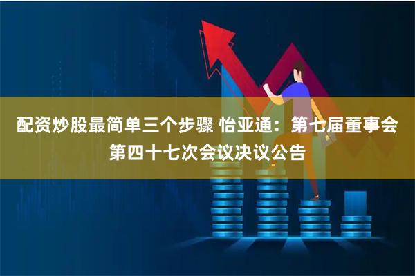 配资炒股最简单三个步骤 怡亚通：第七届董事会第四十七次会议决议公告