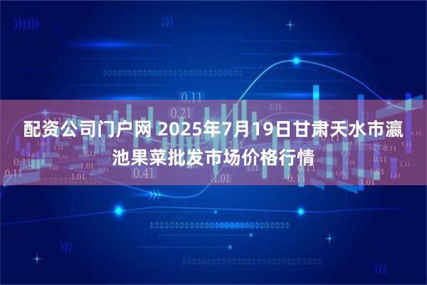配资公司门户网 2025年7月19日甘肃天水市瀛池果菜批发市场价格行情