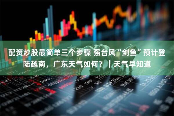 配资炒股最简单三个步骤 强台风“剑鱼”预计登陆越南，广东天气如何？｜天气早知道