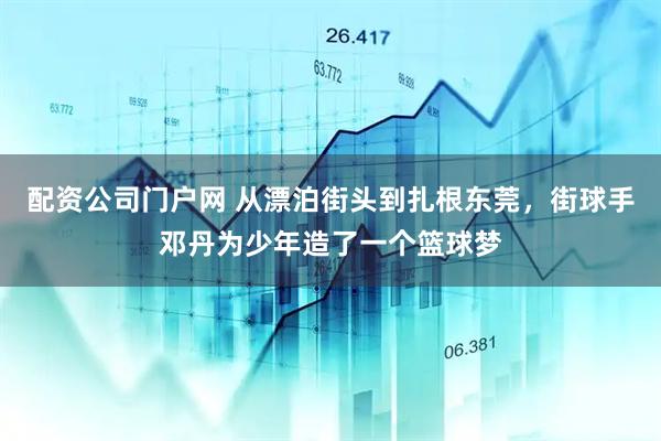 配资公司门户网 从漂泊街头到扎根东莞，街球手邓丹为少年造了一个篮球梦