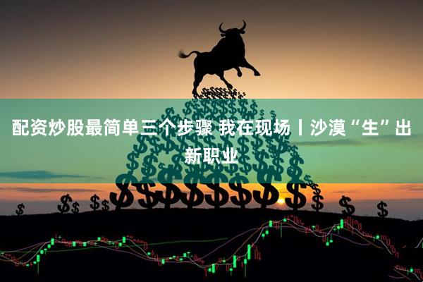 配资炒股最简单三个步骤 我在现场丨沙漠“生”出新职业
