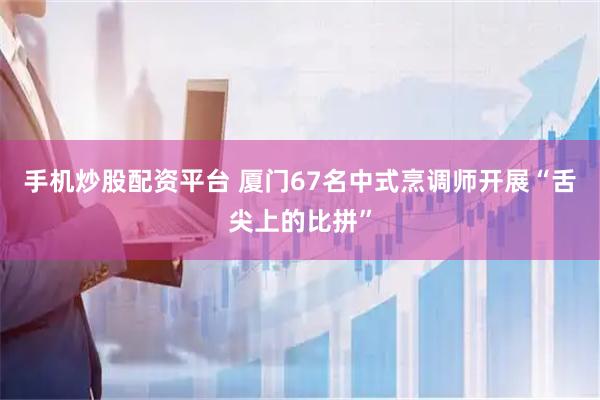 手机炒股配资平台 厦门67名中式烹调师开展“舌尖上的比拼”