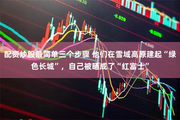 配资炒股最简单三个步骤 他们在雪域高原建起“绿色长城”，自己被晒成了“红富士”