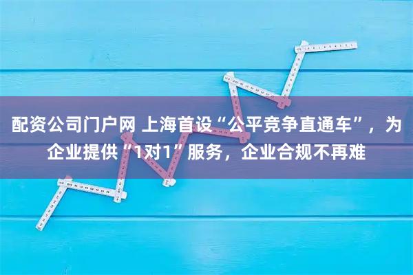 配资公司门户网 上海首设“公平竞争直通车”，为企业提供“1对1”服务，企业合规不再难