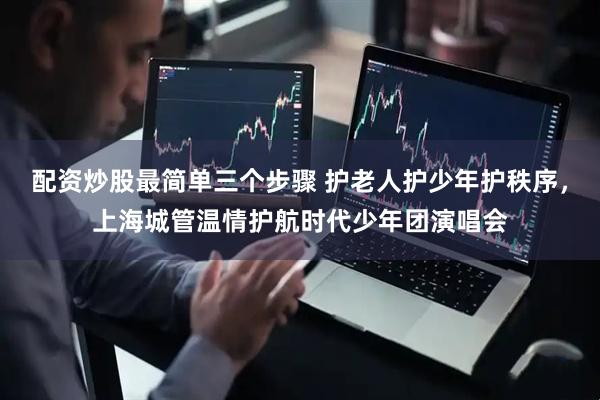 配资炒股最简单三个步骤 护老人护少年护秩序，上海城管温情护航时代少年团演唱会