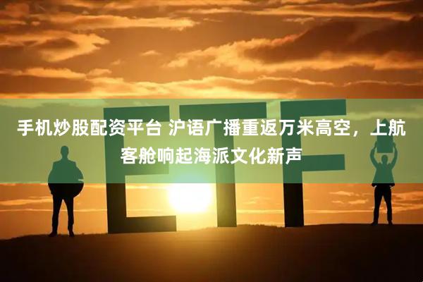 手机炒股配资平台 沪语广播重返万米高空，上航客舱响起海派文化新声