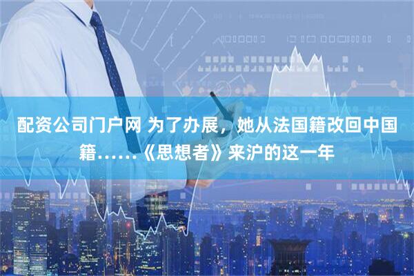 配资公司门户网 为了办展，她从法国籍改回中国籍……《思想者》来沪的这一年
