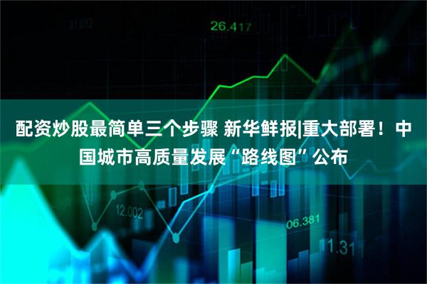 配资炒股最简单三个步骤 新华鲜报|重大部署！中国城市高质量发展“路线图”公布