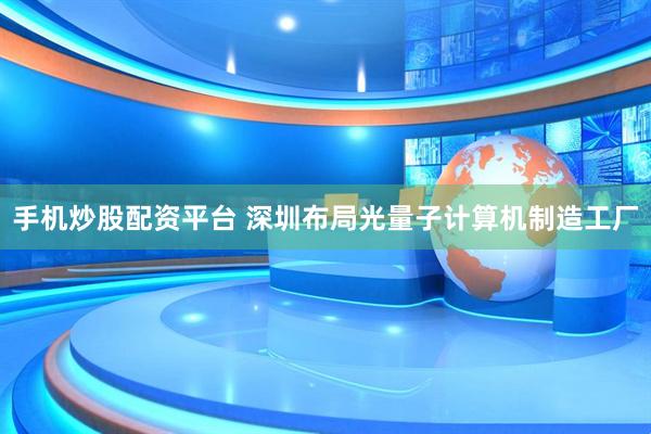 手机炒股配资平台 深圳布局光量子计算机制造工厂