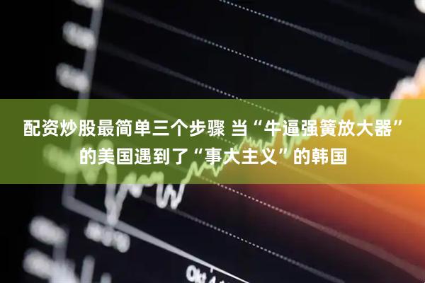 配资炒股最简单三个步骤 当“牛逼强簧放大器”的美国遇到了“事大主义”的韩国