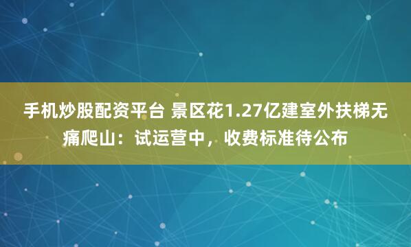 手机炒股配资平台 景区花1.27亿建室外扶梯无痛爬山：试运营中，收费标准待公布