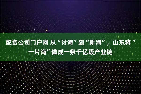 配资公司门户网 从“讨海”到“耕海”，山东将“一片海”做成一条千亿级产业链