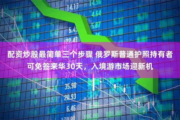 配资炒股最简单三个步骤 俄罗斯普通护照持有者可免签来华30天，入境游市场迎新机