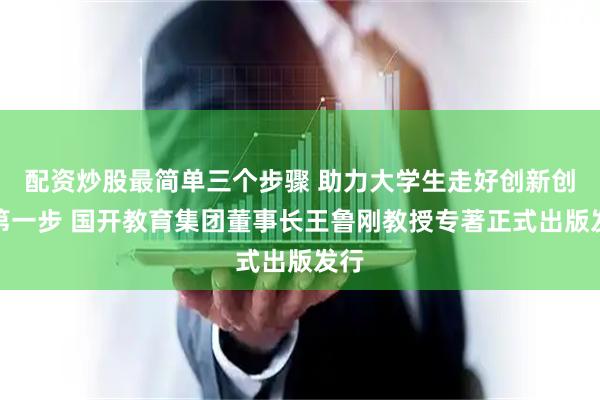 配资炒股最简单三个步骤 助力大学生走好创新创业第一步 国开教育集团董事长王鲁刚教授专著正式出版发行