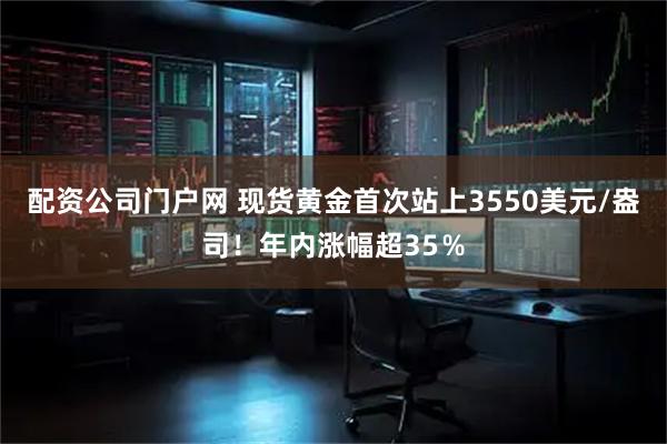 配资公司门户网 现货黄金首次站上3550美元/盎司！年内涨幅超35％