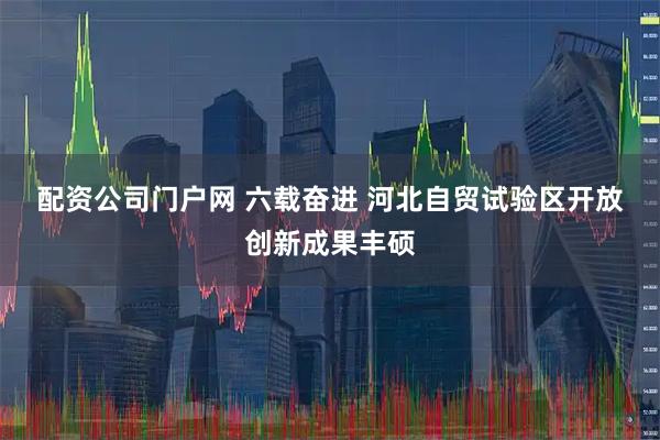 配资公司门户网 六载奋进&#32;河北自贸试验区开放创新成果丰硕
