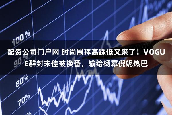 配资公司门户网 时尚圈拜高踩低又来了！VOGUE群封宋佳被换番，输给杨幂倪妮热巴