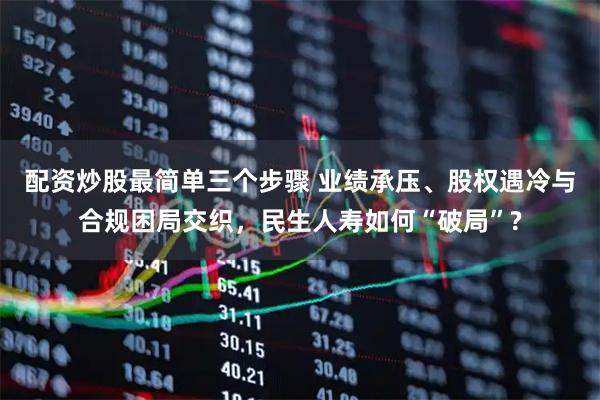 配资炒股最简单三个步骤 业绩承压、股权遇冷与合规困局交织，民生人寿如何“破局”?