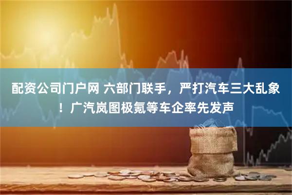 配资公司门户网 六部门联手，严打汽车三大乱象！广汽岚图极氪等车企率先发声