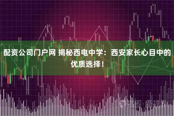 配资公司门户网 揭秘西电中学：西安家长心目中的优质选择！