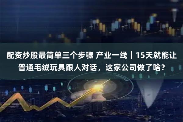 配资炒股最简单三个步骤 产业一线｜15天就能让普通毛绒玩具跟人对话，这家公司做了啥？