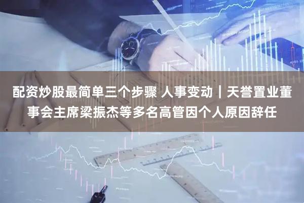 配资炒股最简单三个步骤 人事变动｜天誉置业董事会主席梁振杰等多名高管因个人原因辞任