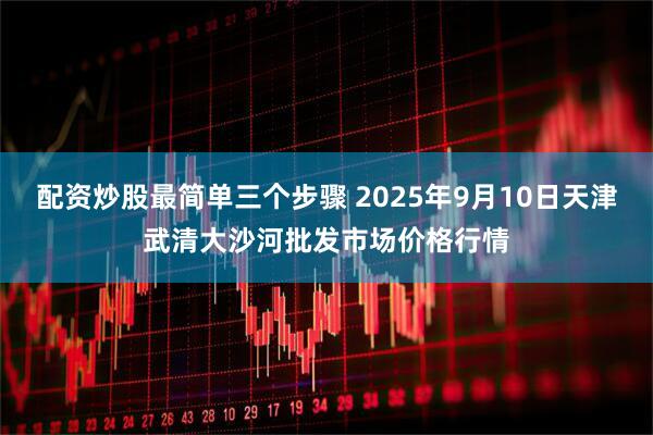 配资炒股最简单三个步骤 2025年9月10日天津武清大沙河批发市场价格行情