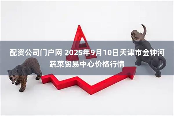 配资公司门户网 2025年9月10日天津市金钟河蔬菜贸易中心价格行情