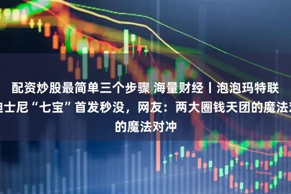 配资炒股最简单三个步骤 海量财经丨泡泡玛特联名迪士尼“七宝”首发秒没，网友：两大圈钱天团的魔法对冲