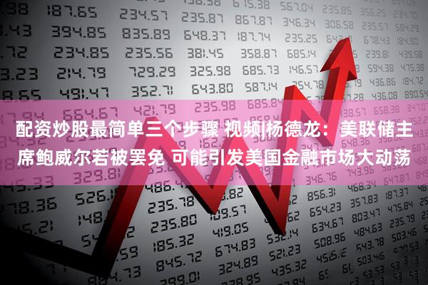 配资炒股最简单三个步骤 视频|杨德龙：美联储主席鲍威尔若被罢免 可能引发美国金融市场大动荡