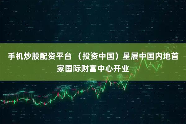 手机炒股配资平台 （投资中国）星展中国内地首家国际财富中心开业