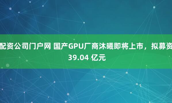 配资公司门户网 国产GPU厂商沐曦即将上市，拟募资 39.04 亿元