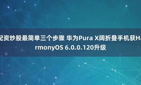配资炒股最简单三个步骤 华为Pura X阔折叠手机获HarmonyOS 6.0.0.120升级