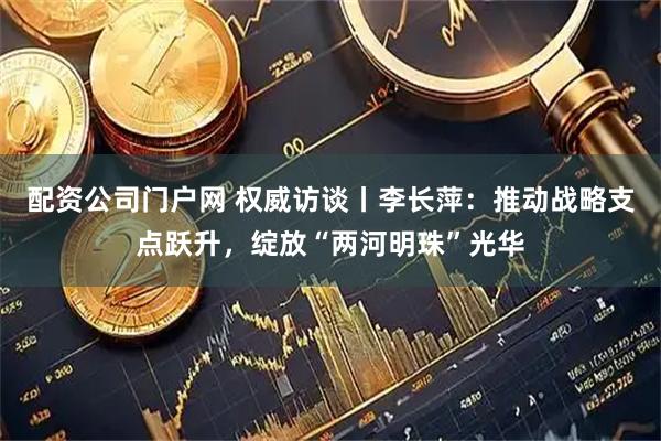 配资公司门户网 权威访谈丨李长萍：推动战略支点跃升，绽放“两河明珠”光华