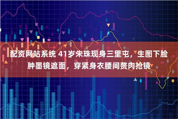 配资网站系统 41岁朱珠现身三里屯，生图下脸肿墨镜遮面，穿紧身衣腰间赘肉抢镜