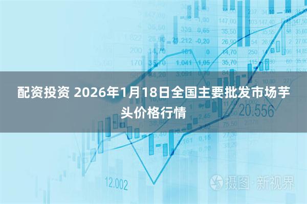 配资投资 2026年1月18日全国主要批发市场芋头价格行情