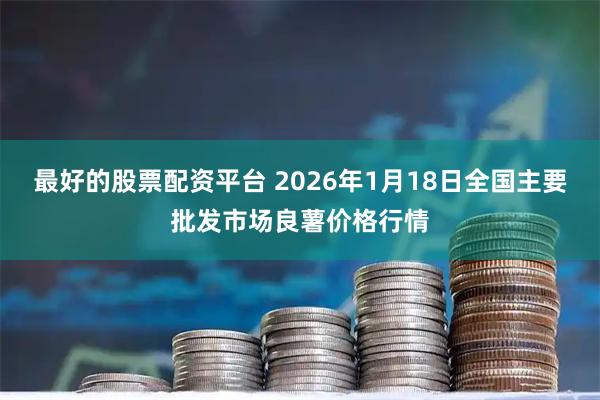 最好的股票配资平台 2026年1月18日全国主要批发市场良薯价格行情