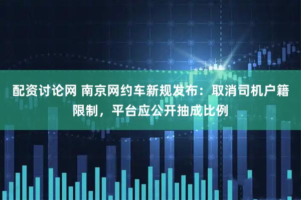 配资讨论网 南京网约车新规发布：取消司机户籍限制，平台应公开抽成比例