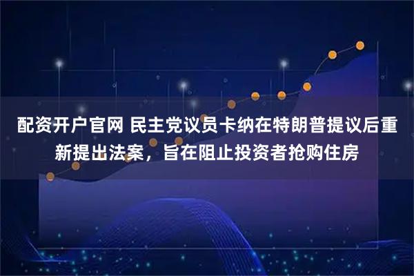 配资开户官网 民主党议员卡纳在特朗普提议后重新提出法案，旨在阻止投资者抢购住房