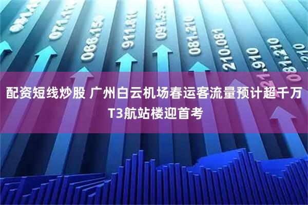 配资短线炒股 广州白云机场春运客流量预计超千万 T3航站楼迎首考