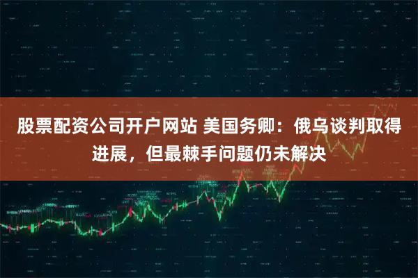 股票配资公司开户网站 美国务卿：俄乌谈判取得进展，但最棘手问题仍未解决