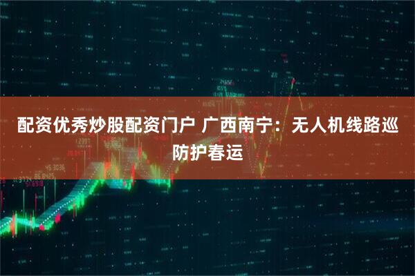 配资优秀炒股配资门户 广西南宁：无人机线路巡防护春运