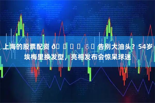 上海的股票配资 💇‍♂️告别大油头？54岁埃梅里换发型，亮相发布会惊呆球迷