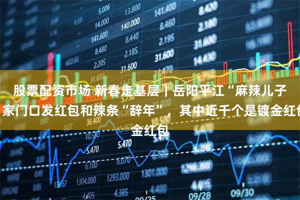 股票配资市场 新春走基层｜岳阳平江“麻辣儿子”家门口发红包和辣条“辞年”，其中近千个是镀金红包