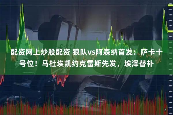配资网上炒股配资 狼队vs阿森纳首发：萨卡十号位！马杜埃凯约克雷斯先发，埃泽替补