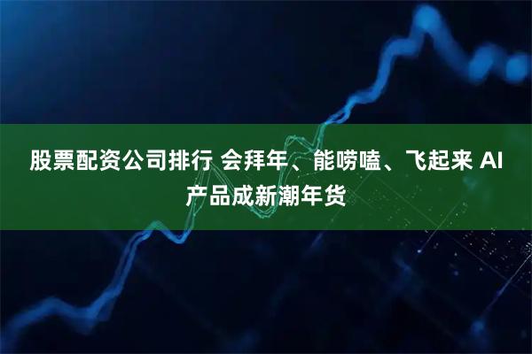 股票配资公司排行 会拜年、能唠嗑、飞起来 AI产品成新潮年货