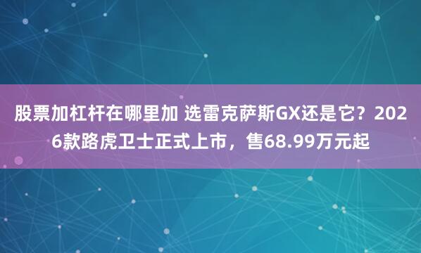 股票加杠杆在哪里加 选雷克萨斯GX还是它?2026款路虎卫士正式上市,售68.99万元起