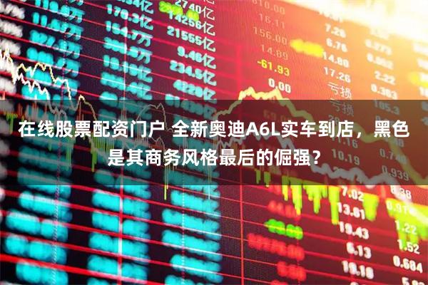 在线股票配资门户 全新奥迪A6L实车到店,黑色是其商务风格最后的倔强?