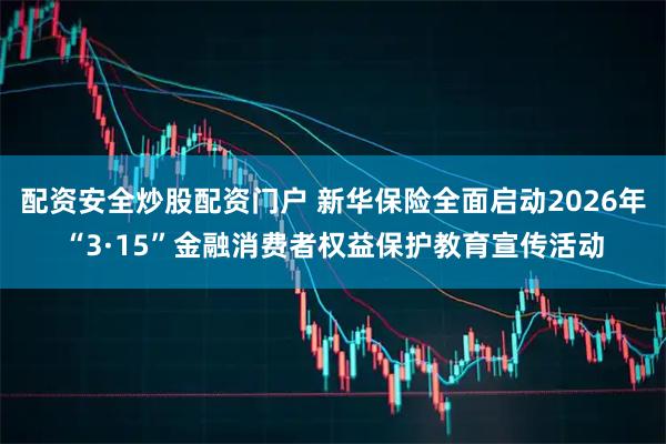 配资安全炒股配资门户 新华保险全面启动2026年“3·15”金融消费者权益保护教育宣传活动