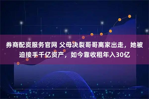 券商配资服务官网 父母决裂哥哥离家出走，她被迫接手千亿资产，如今靠收租年入30亿